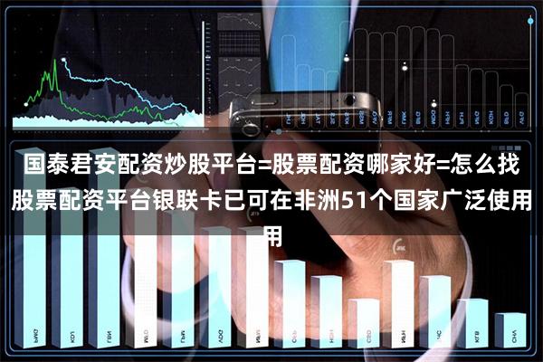 国泰君安配资炒股平台=股票配资哪家好=怎么找股票配资平台银联卡已可在非洲51个国家广泛使用