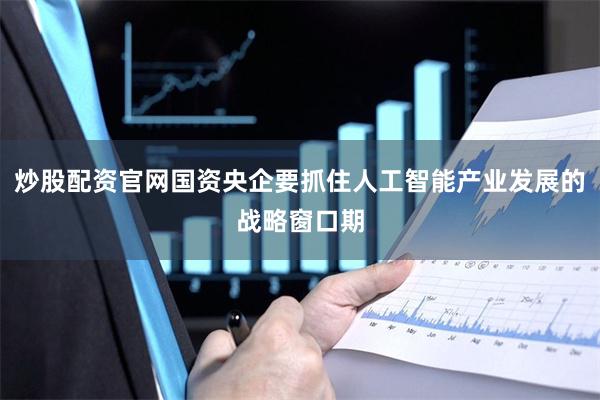炒股配资官网国资央企要抓住人工智能产业发展的战略窗口期