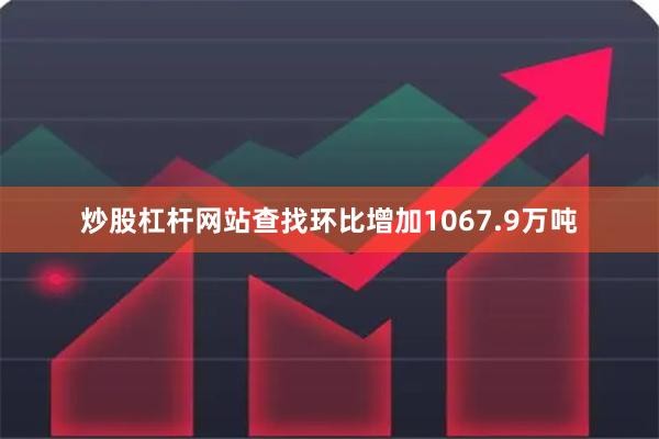 炒股杠杆网站查找环比增加1067.9万吨