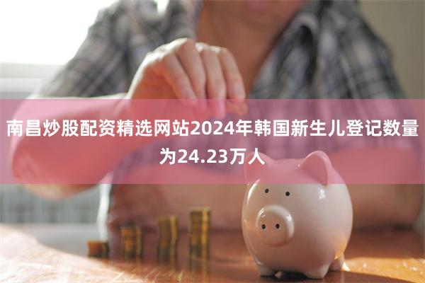 南昌炒股配资精选网站2024年韩国新生儿登记数量为24.23万人