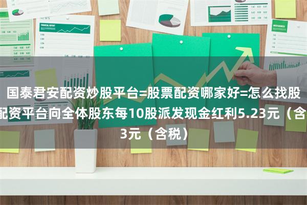 国泰君安配资炒股平台=股票配资哪家好=怎么找股票配资平台向全体股东每10股派发现金红利5.23元（含税）