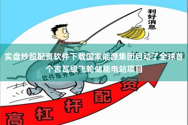实盘炒股配资软件下载国家能源集团启动了全球首个吉瓦级飞轮储能电站项目