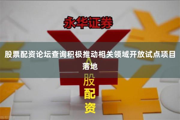 股票配资论坛查询积极推动相关领域开放试点项目落地