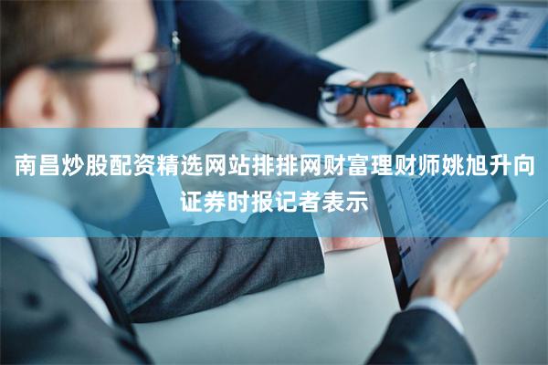 南昌炒股配资精选网站排排网财富理财师姚旭升向证券时报记者表示