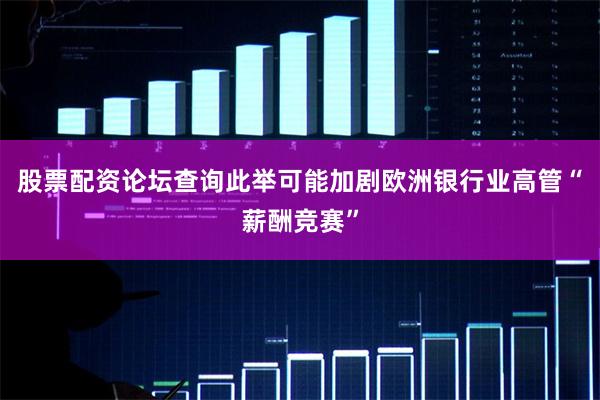 股票配资论坛查询此举可能加剧欧洲银行业高管“薪酬竞赛”