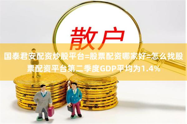 国泰君安配资炒股平台=股票配资哪家好=怎么找股票配资平台第二季度GDP平均为1.4%