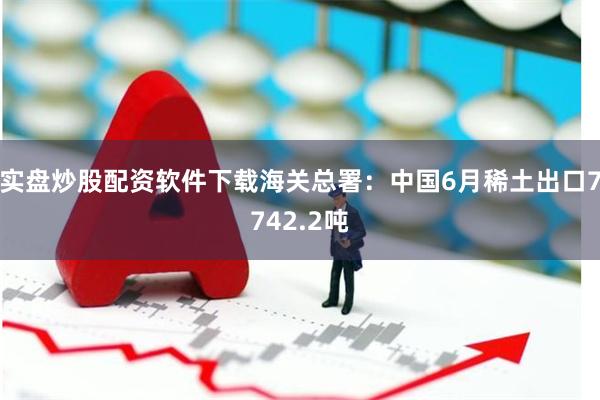 实盘炒股配资软件下载海关总署：中国6月稀土出口7742.2吨