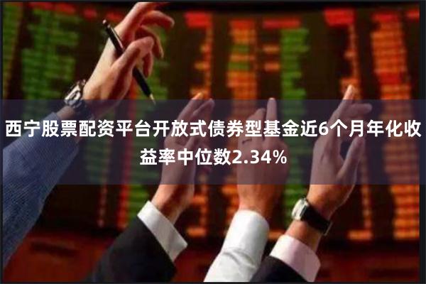 西宁股票配资平台开放式债券型基金近6个月年化收益率中位数2.34%