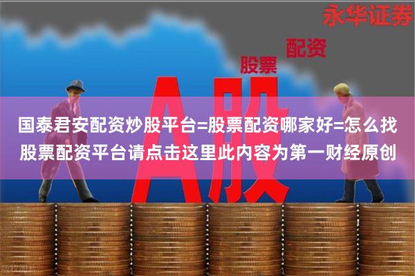 国泰君安配资炒股平台=股票配资哪家好=怎么找股票配资平台请点击这里此内容为第一财经原创
