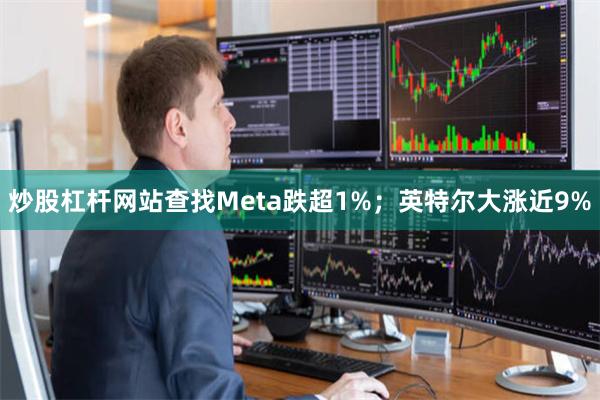 炒股杠杆网站查找Meta跌超1%;英特尔大涨近9%