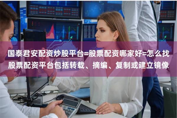国泰君安配资炒股平台=股票配资哪家好=怎么找股票配资平台包括转载、摘编、复制或建立镜像