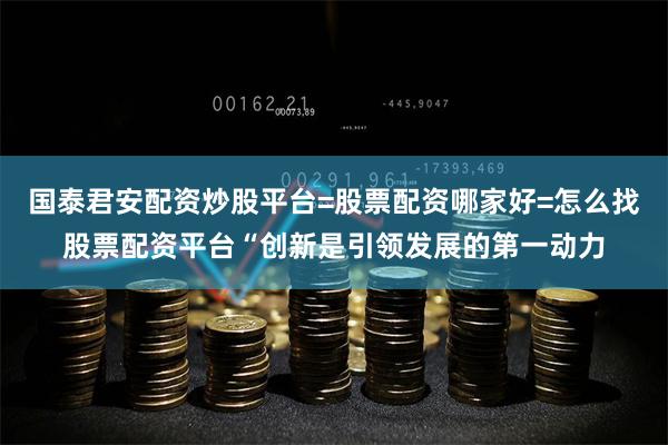 国泰君安配资炒股平台=股票配资哪家好=怎么找股票配资平台“创新是引领发展的第一动力