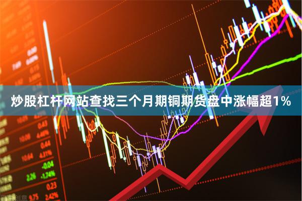 炒股杠杆网站查找三个月期铜期货盘中涨幅超1%