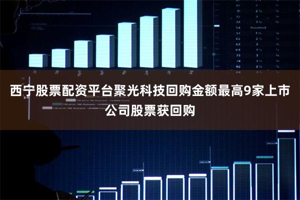 西宁股票配资平台聚光科技回购金额最高9家上市公司股票获回购