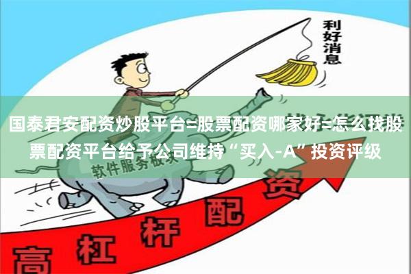 国泰君安配资炒股平台=股票配资哪家好=怎么找股票配资平台给予公司维持“买入-A”投资评级