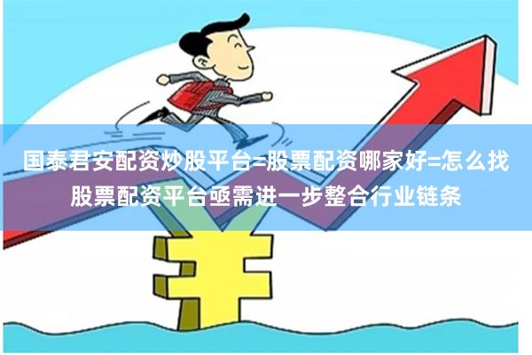 国泰君安配资炒股平台=股票配资哪家好=怎么找股票配资平台亟需进一步整合行业链条